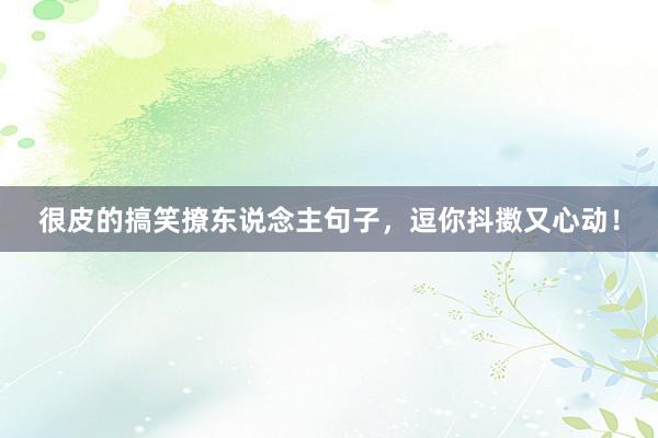 很皮的搞笑撩东说念主句子，逗你抖擞又心动！