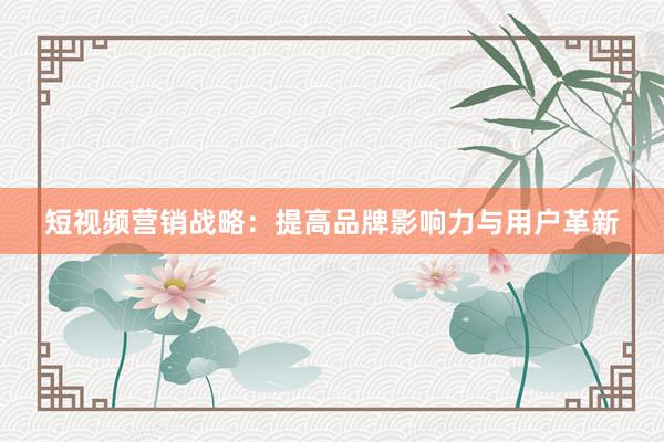 短视频营销战略：提高品牌影响力与用户革新